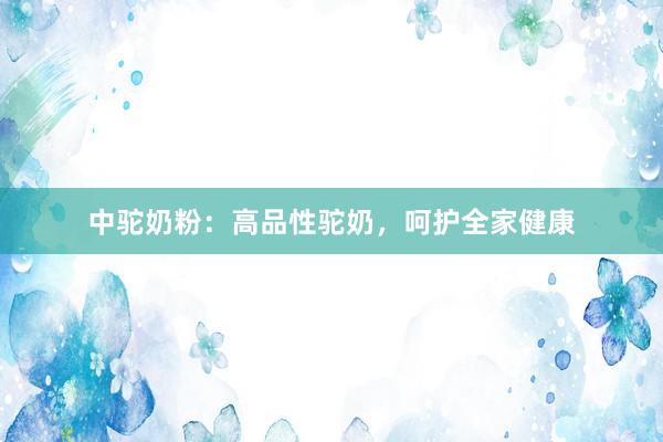 中驼奶粉：高品性驼奶，呵护全家健康