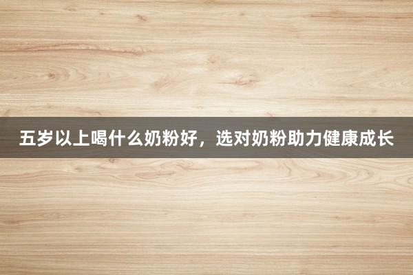 五岁以上喝什么奶粉好，选对奶粉助力健康成长