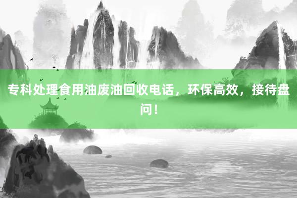 专科处理食用油废油回收电话，环保高效，接待盘问！
